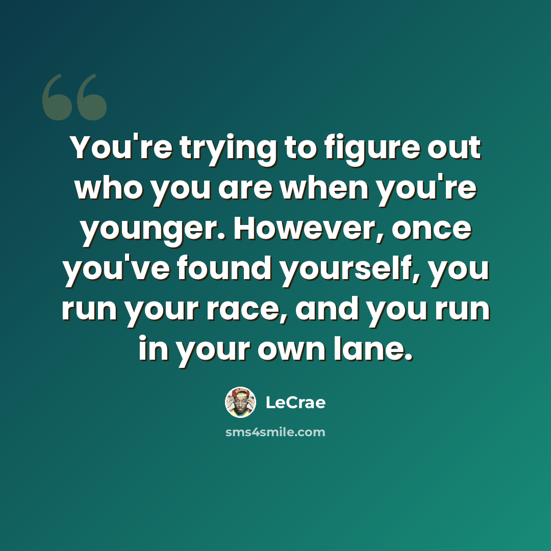 “You're trying to figure out who you are when you're younger. However, once you've found yourself, you run your race, and you run in your own lane.” quote by LeCrae