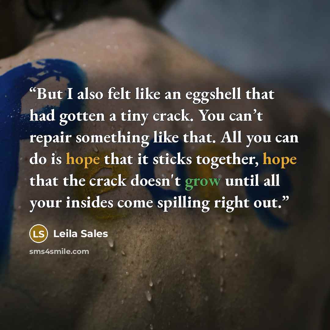 “But I also felt like an eggshell that had gotten a tiny crack. You can’t repair something like that. All you can do is hope that it sticks together, hope that the crack doesn't grow until all your insides come spilling right out.” quote by Leila Sales