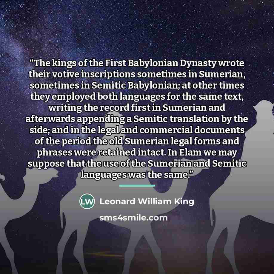 “The kings of the First Babylonian Dynasty wrote their votive inscriptions sometimes in Sumerian, sometimes in Semitic Babylonian; at other times they employed both languages for the same text, writing the record first in Sumerian and afterwards appending a Semitic translation by the side; and in…” quote by Leonard William King