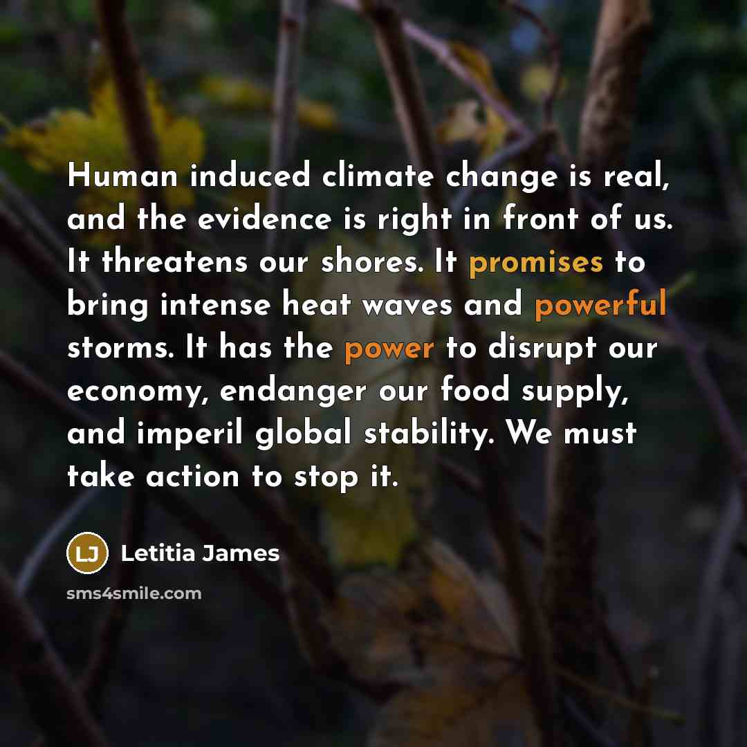 “Human induced climate change is real, and the evidence is right in front of us. It threatens our shores. It promises to bring intense heat waves and powerful storms. It has the power to disrupt our economy, endanger our food supply, and imperil global stability. We must take action to stop it.” quote by Letitia James