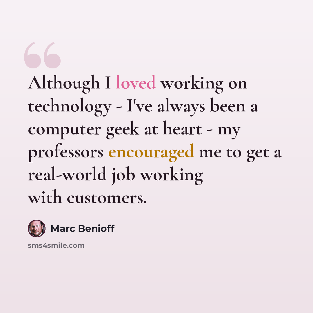 “Although I loved working on technology - I've always been a computer geek at heart - my professors encouraged me to get a real-world job working with customers.” quote by Marc Benioff