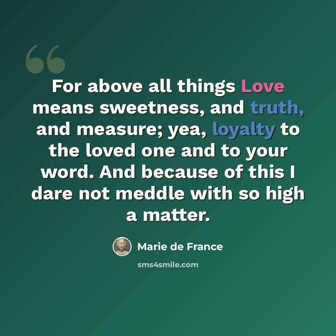 “For above all things Love means sweetness, and truth, and measure; yea, loyalty to the loved one and to your word. And because of this I dare not meddle with so high a matter.” quote by Marie de France