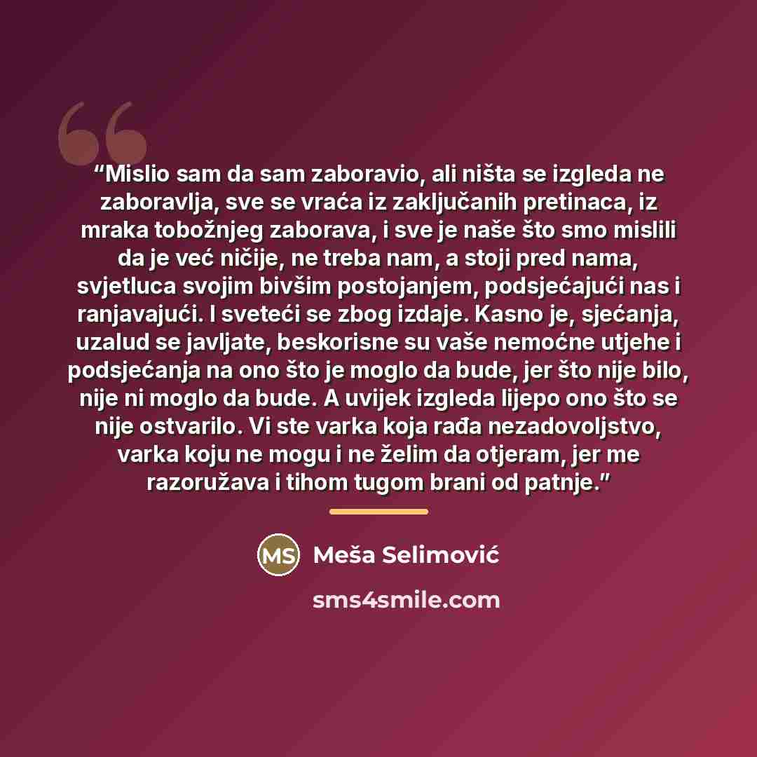 “Mislio sam da sam zaboravio, ali ništa se izgleda ne zaboravlja, sve se vraća iz zaključanih pretinaca, iz mraka tobožnjeg zaborava, i sve je naše što smo mislili da je već ničije, ne treba nam, a stoji pred nama, svjetluca svojim bivšim postojanjem, podsjećajući nas i ranjavajući. I sveteći se…” quote by Meša Selimović