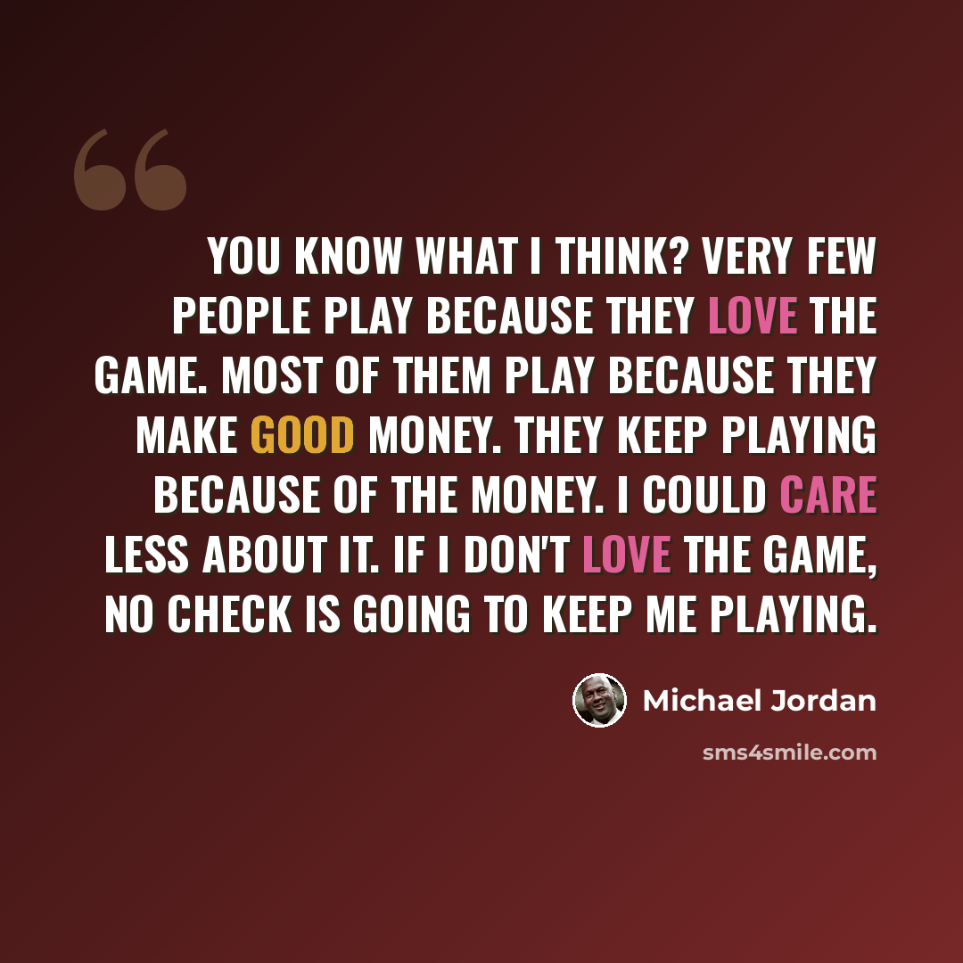 “You know what I think? Very few people play because they love the game. Most of them play because they make good money. They keep playing because of the money. I could care less about it. If I don't love the game, no check is going to keep me playing.” quote by Michael Jordan