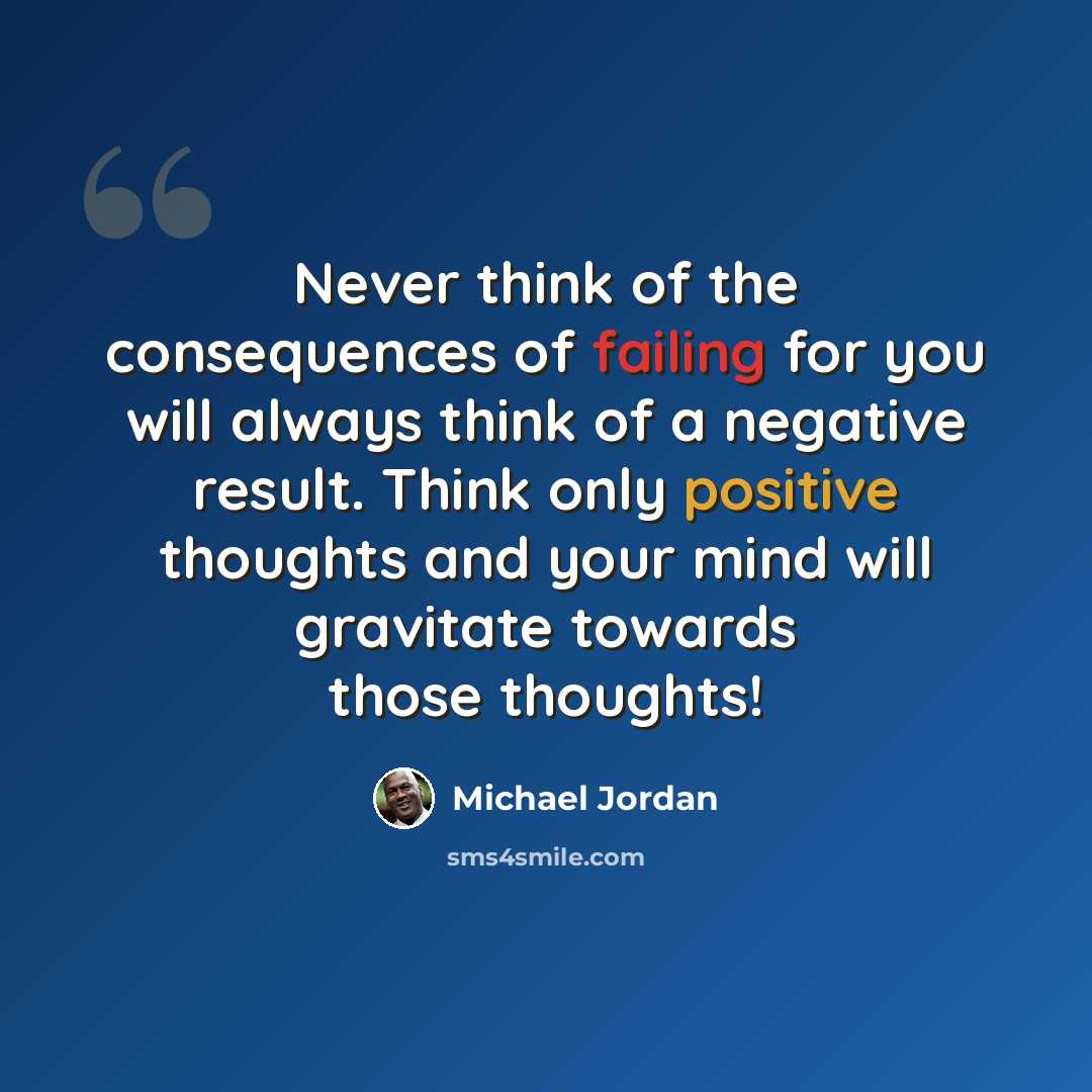 “Never think of the consequences of failing for you will always think of a negative result. Think only positive thoughts and your mind will gravitate towards those thoughts!” quote by Michael Jordan