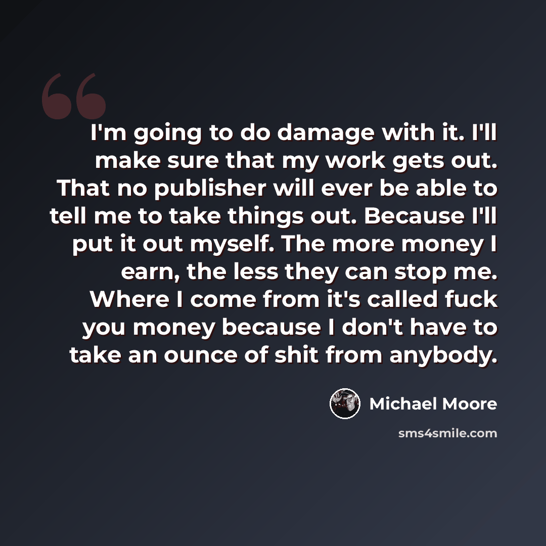 “I'm going to do damage with it. I'll make sure that my work gets out. That no publisher will ever be able to tell me to take things out. Because I'll put it out myself. The more money I earn, the less they can stop me. Where I come from it's called fuck you money because I don't have to take an…” quote by Michael Moore