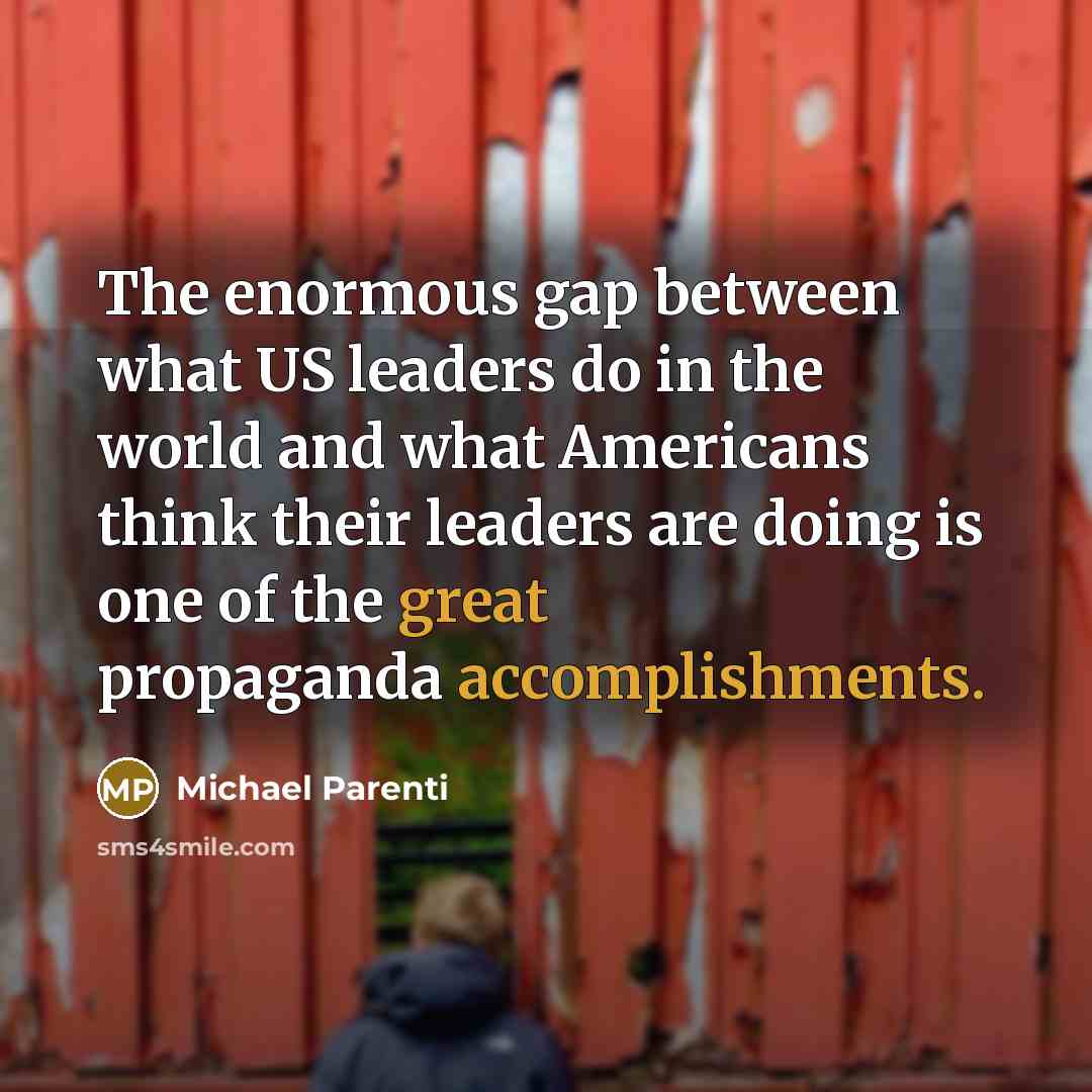 “The enormous gap between what US leaders do in the world and what Americans think their leaders are doing is one of the great propaganda accomplishments.” quote by Michael Parenti