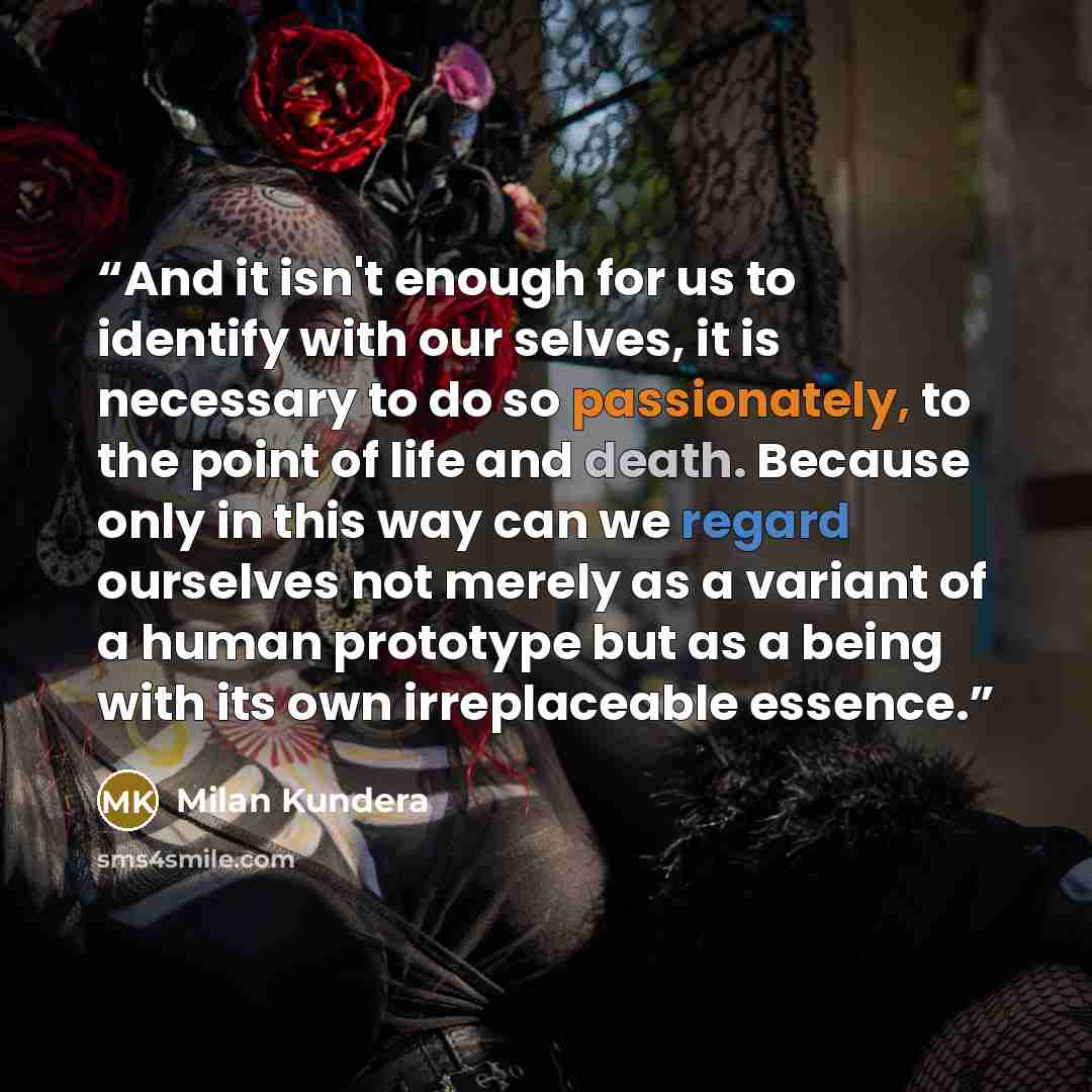 “And it isn't enough for us to identify with our selves, it is necessary to do so passionately, to the point of life and death. Because only in this way can we regard ourselves not merely as a variant of a human prototype but as a being with its own irreplaceable essence.” quote by Milan Kundera
