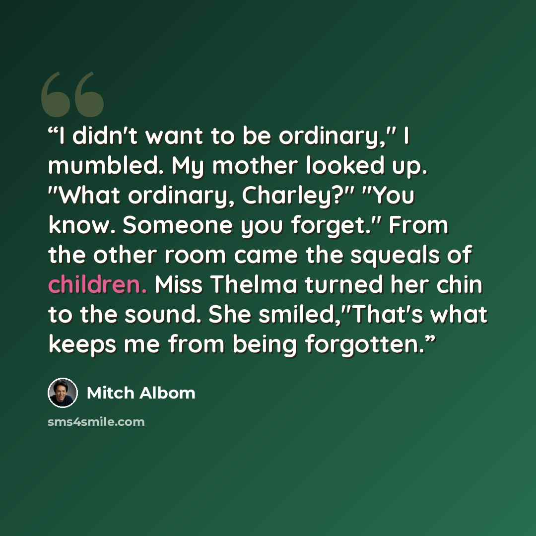 “I didn't want to be ordinary," I mumbled. My mother looked up. "What ordinary, Charley?" "You know. Someone you forget." From the other room came the squeals of children. Miss Thelma turned her chin to the sound. She smiled,"That's what keeps me from being forgotten.” quote by Mitch Albom