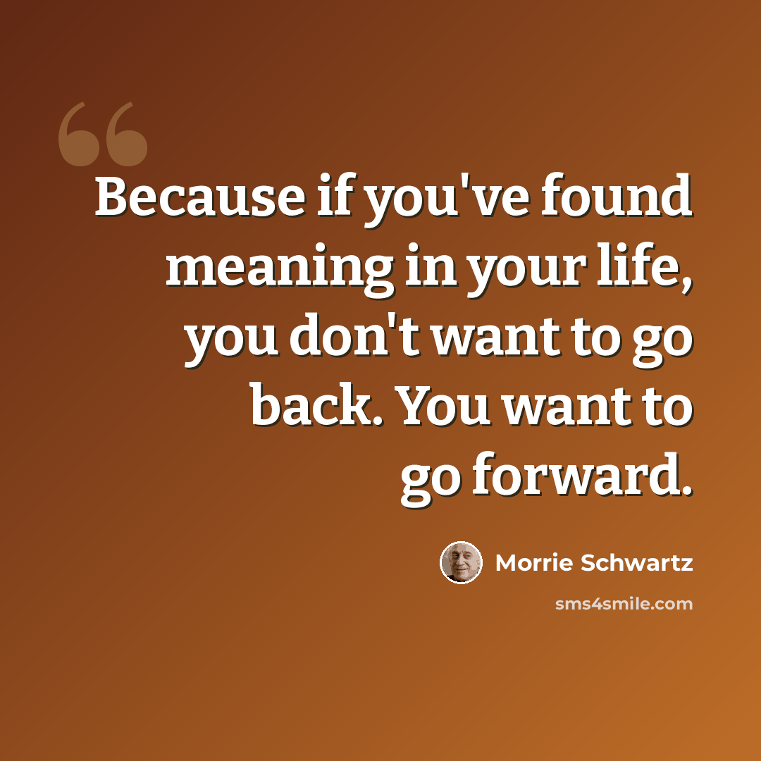 “Because if you've found meaning in your life, you don't want to go back. You want to go forward.” quote by Morrie Schwartz