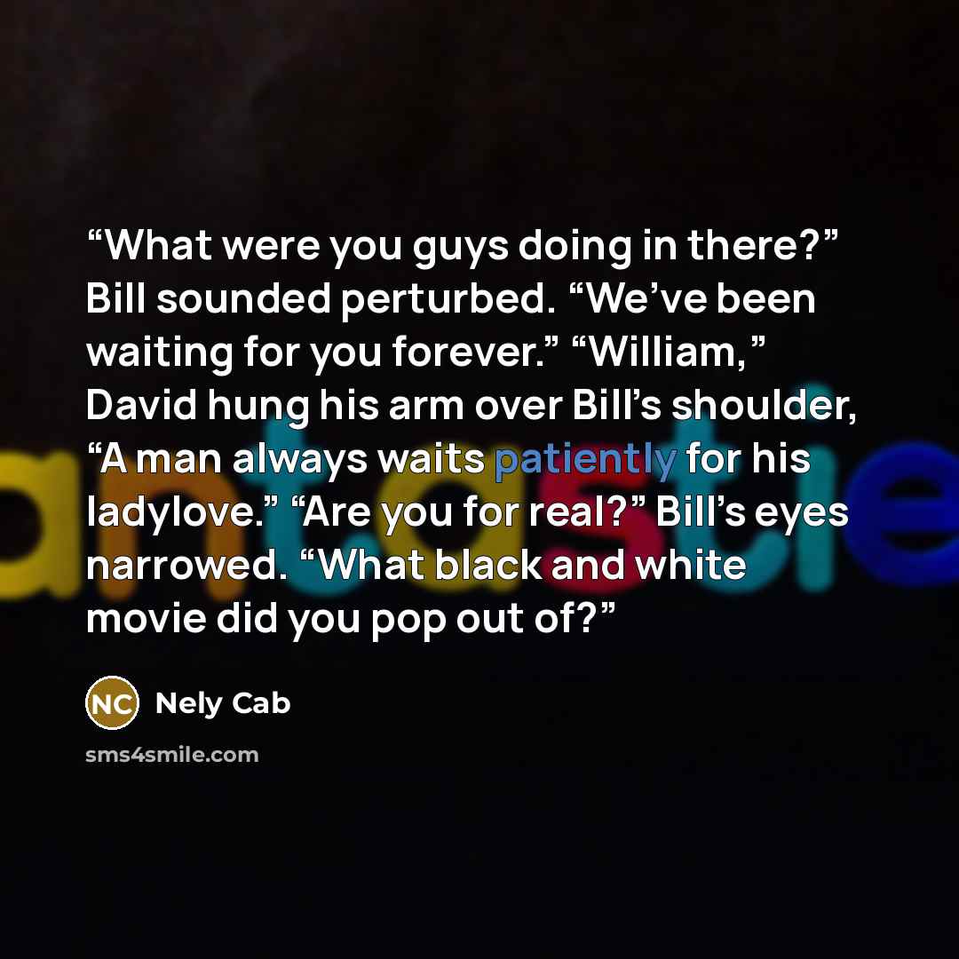 “What were you guys doing in there?” Bill sounded perturbed. “We’ve been waiting for you forever.” “William,” David hung his arm over Bill’s shoulder, “A man always waits patiently for his ladylove.” “Are you for real?” Bill’s eyes narrowed. “What black and white movie did you pop out of?” quote by Nely Cab