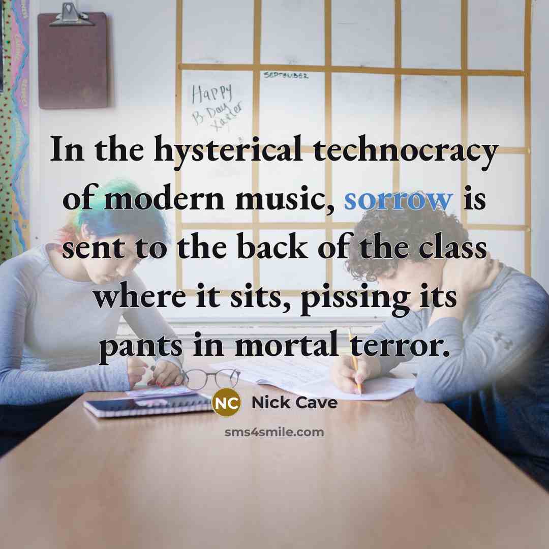“In the hysterical technocracy of modern music, sorrow is sent to the back of the class where it sits, pissing its pants in mortal terror.” quote by Nick Cave
