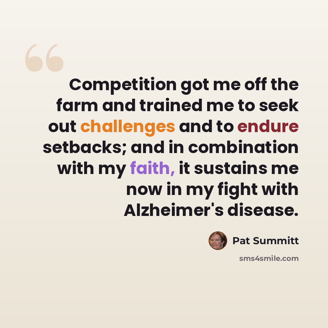 “Competition got me off the farm and trained me to seek out challenges and to endure setbacks; and in combination with my faith, it sustains me now in my fight with Alzheimer's disease.” quote by Pat Summitt