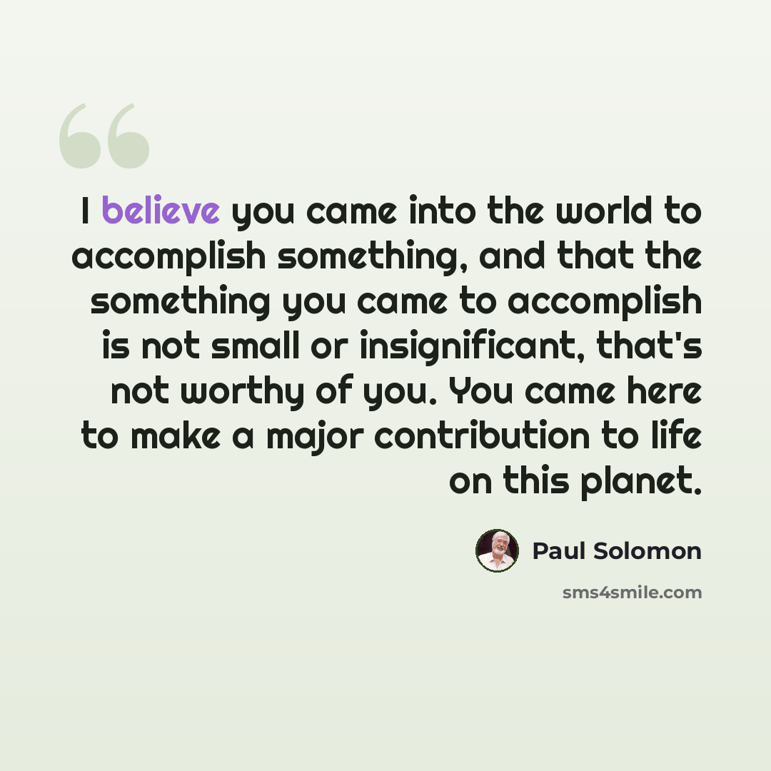 “I believe you came into the world to accomplish something, and that the something you came to accomplish is not small or insignificant, that's not worthy of you. You came here to make a major contribution to life on this planet.” quote by Paul Solomon