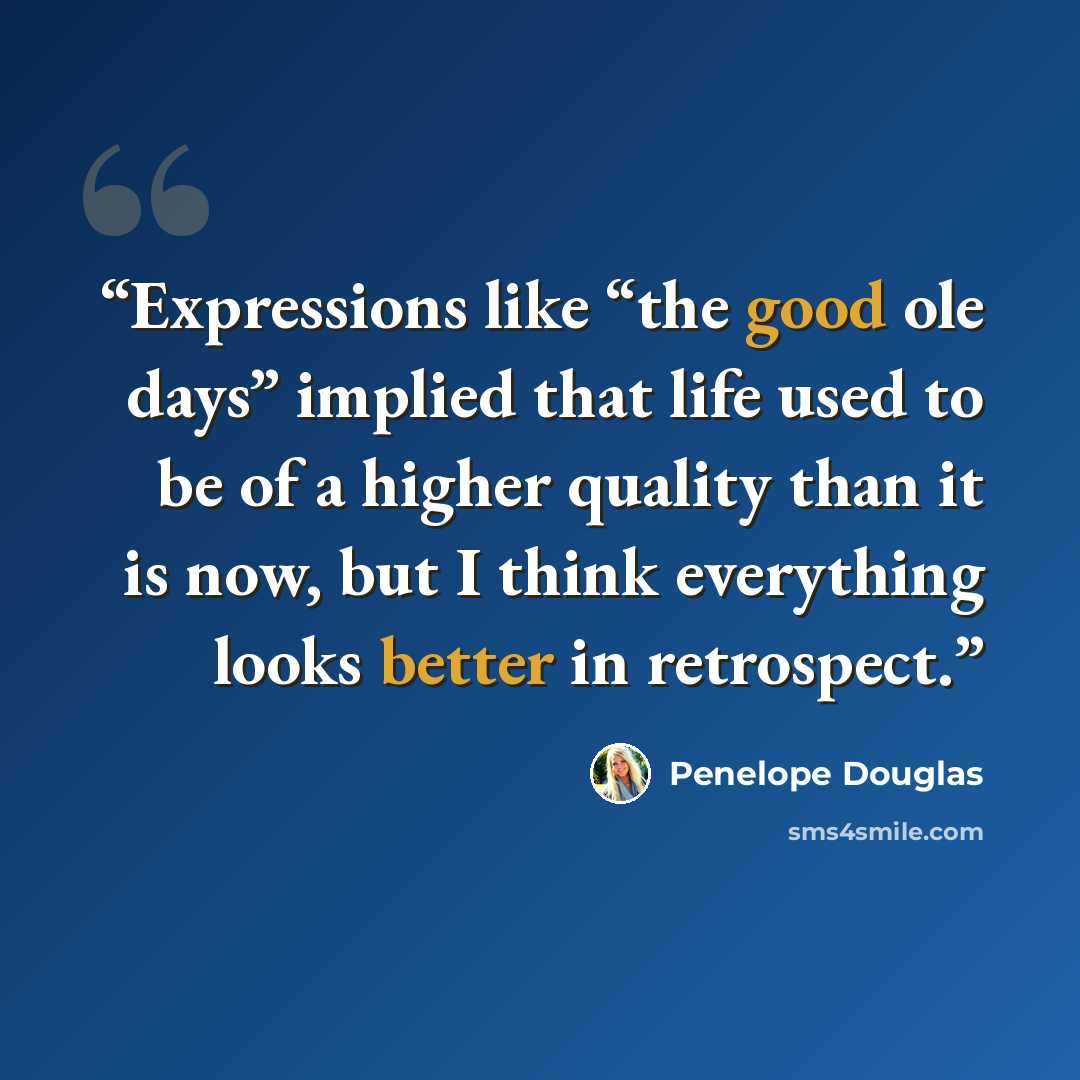 “Expressions like “the good ole days” implied that life used to be of a higher quality than it is now, but I think everything looks better in retrospect.” quote by Penelope Douglas