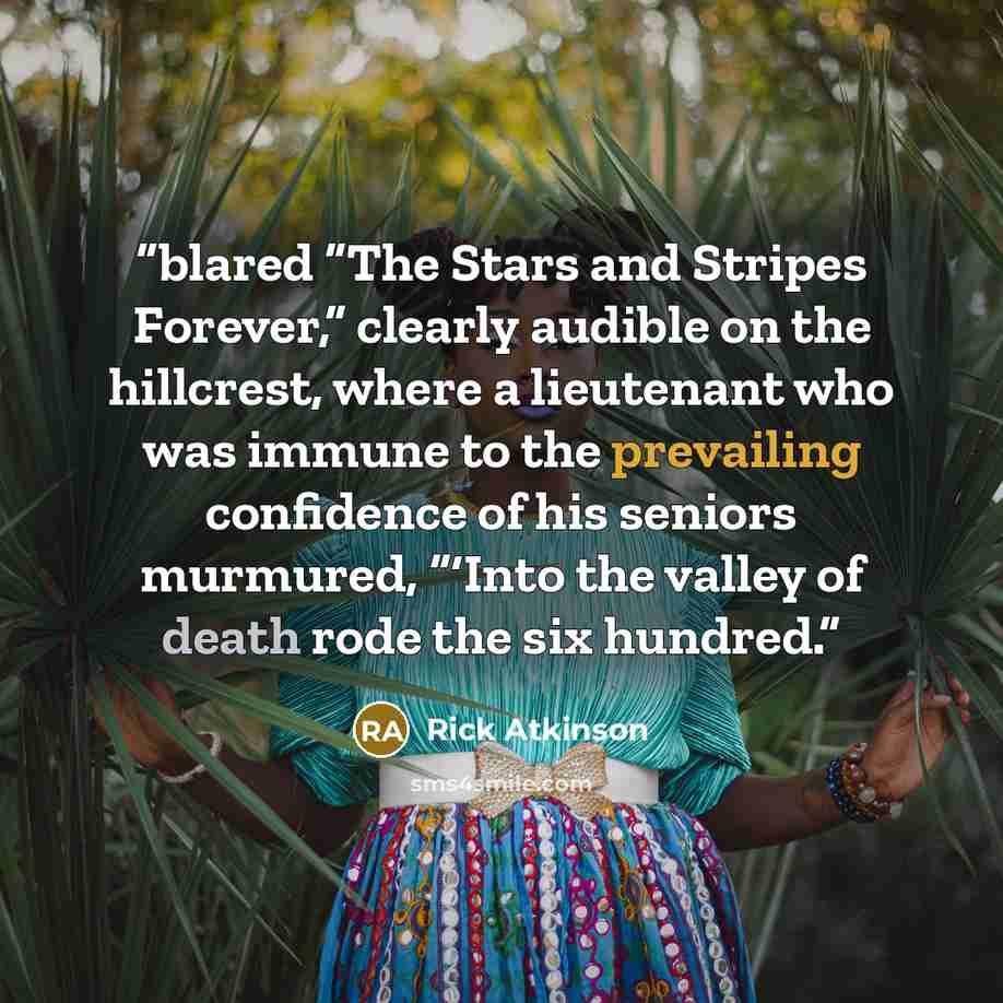 “blared “The Stars and Stripes Forever,” clearly audible on the hillcrest, where a lieutenant who was immune to the prevailing confidence of his seniors murmured, “‘Into the valley of death rode the six hundred.” quote by Rick Atkinson