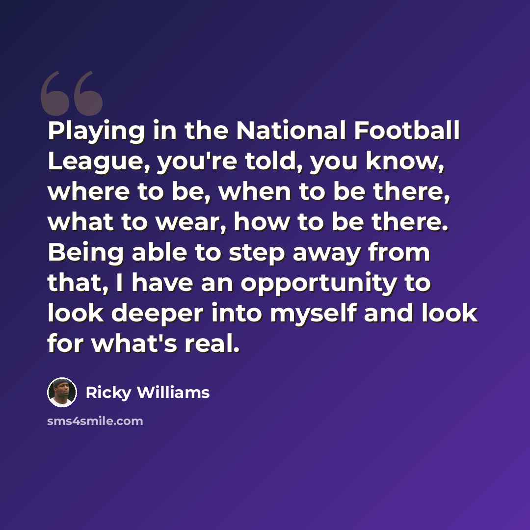 “Playing in the National Football League, you're told, you know, where to be, when to be there, what to wear, how to be there. Being able to step away from that, I have an opportunity to look deeper into myself and look for what's real.” quote by Ricky Williams