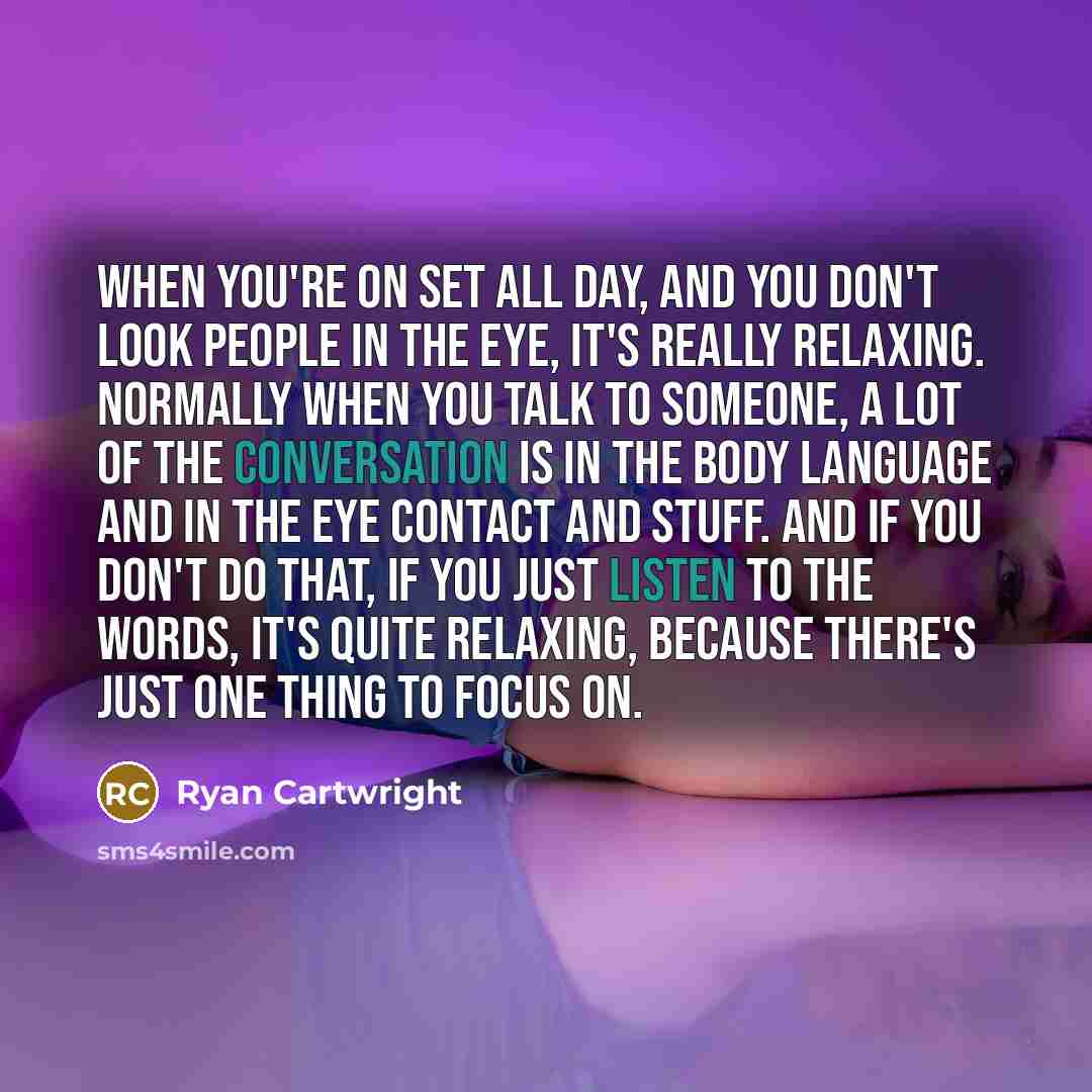 “When you're on set all day, and you don't look people in the eye, it's really relaxing. Normally when you talk to someone, a lot of the conversation is in the body language and in the eye contact and stuff. And if you don't do that, if you just listen to the words, it's quite relaxing, because…” quote by Ryan Cartwright