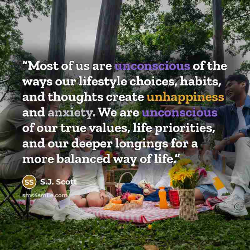 “Most of us are unconscious of the ways our lifestyle choices, habits, and thoughts create unhappiness and anxiety. We are unconscious of our true values, life priorities, and our deeper longings for a more balanced way of life.” quote by S.J. Scott