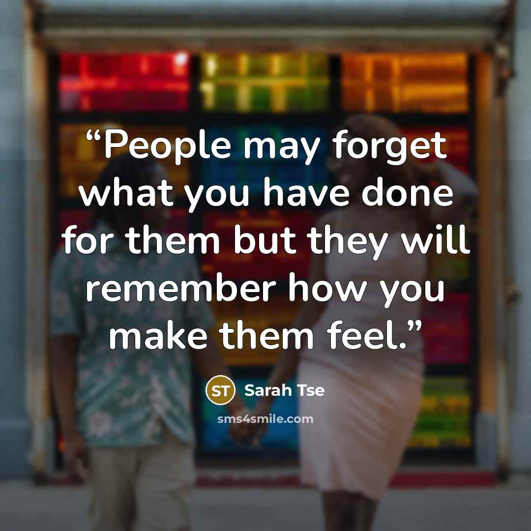 “People may forget what you have done for them but they will remember how you make them feel.” quote by Sarah Tse