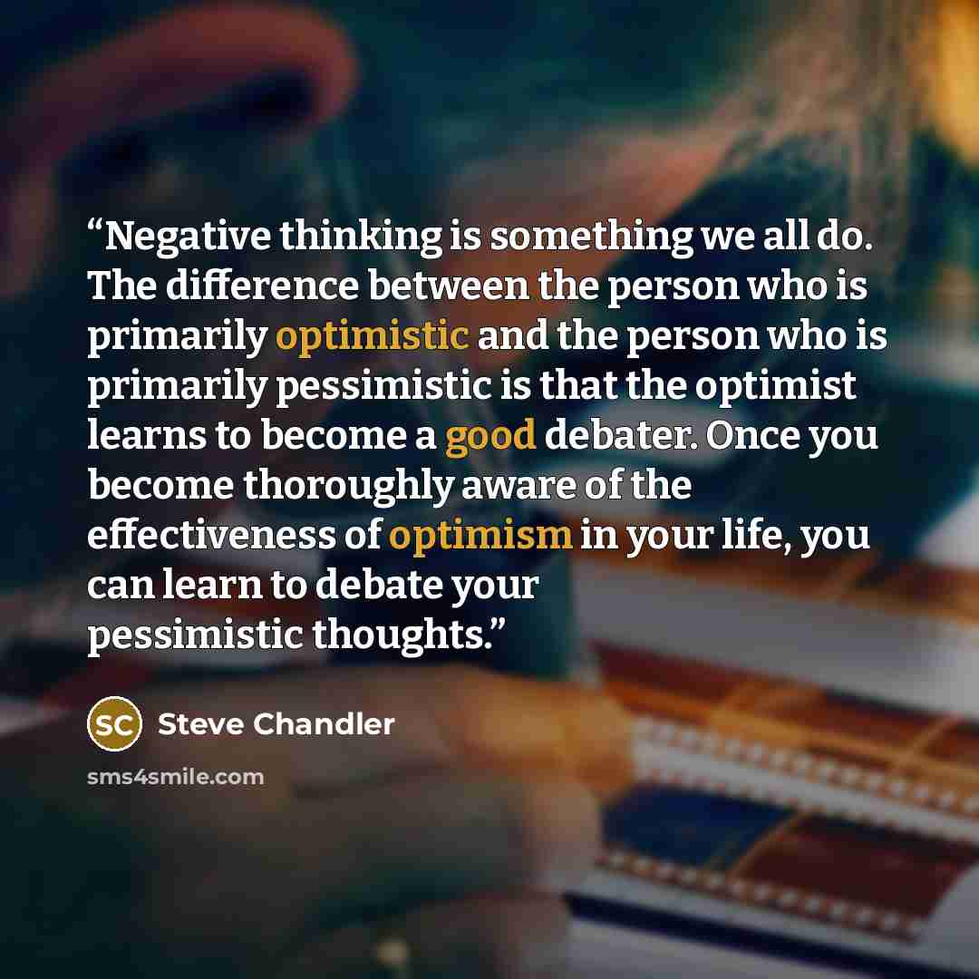 “Negative thinking is something we all do. The difference between the person who is primarily optimistic and the person who is primarily pessimistic is that the optimist learns to become a good debater. Once you become thoroughly aware of the effectiveness of optimism in your life, you can learn to…” quote by Steve Chandler