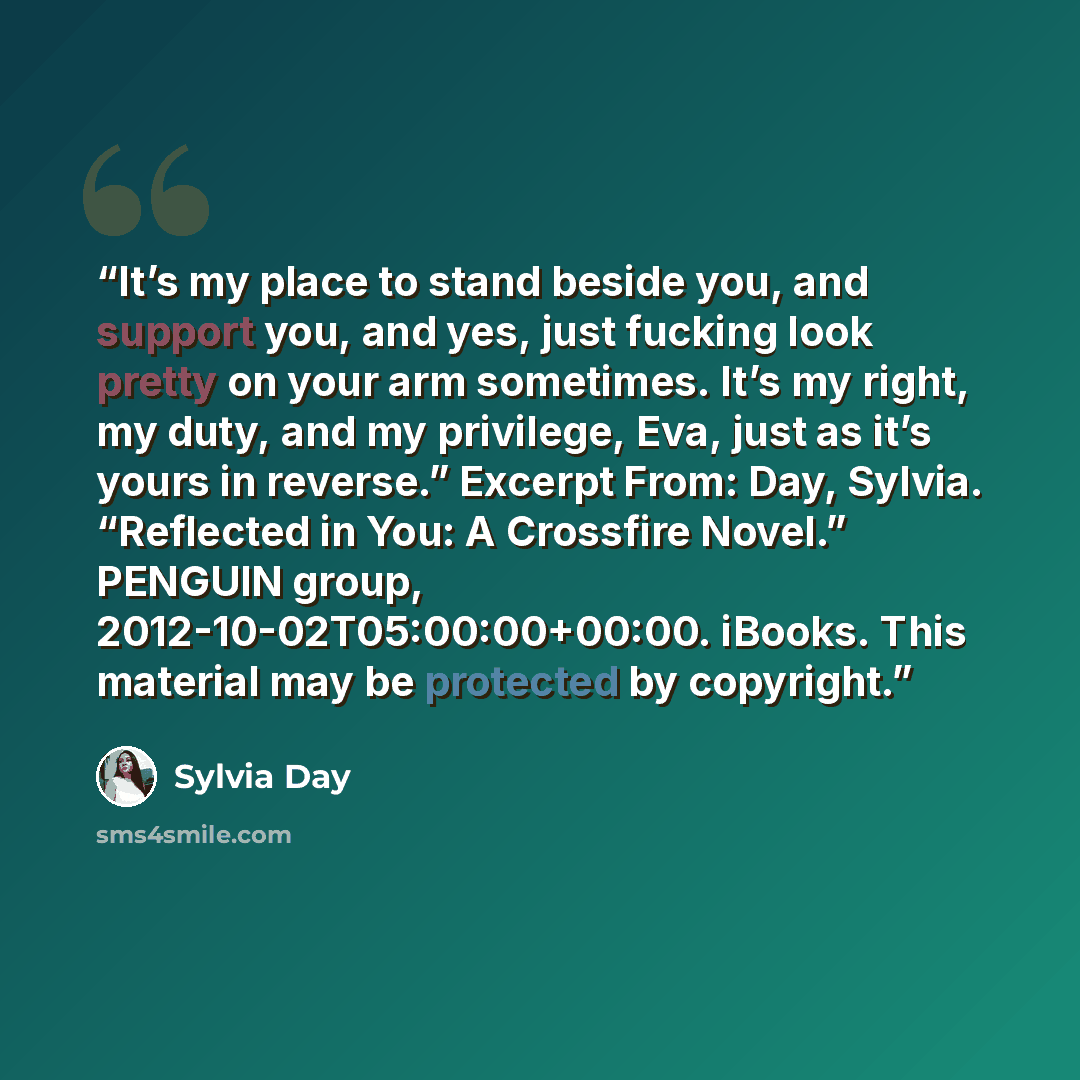 “It’s my place to stand beside you, and support you, and yes, just fucking look pretty on your arm sometimes. It’s my right, my duty, and my privilege, Eva, just as it’s yours in reverse.” Excerpt From: Day, Sylvia. “Reflected in You: A Crossfire Novel.” PENGUIN group, 2012-10-02T05:00:00+00:00…” quote by Sylvia Day