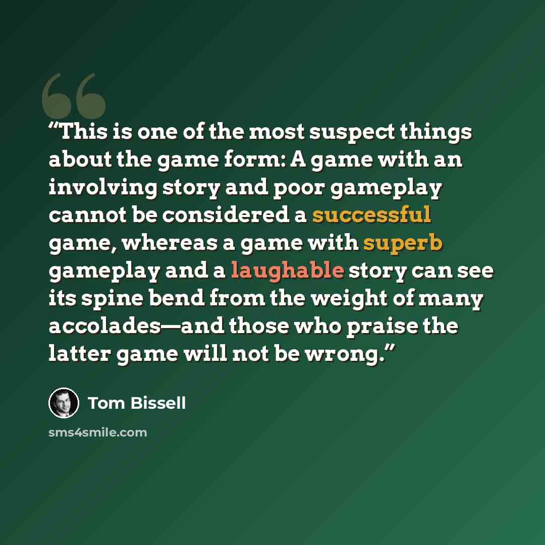 “This is one of the most suspect things about the game form: A game with an involving story and poor gameplay cannot be considered a successful game, whereas a game with superb gameplay and a laughable story can see its spine bend from the weight of many accolades—and those who praise the latter…” quote by Tom Bissell