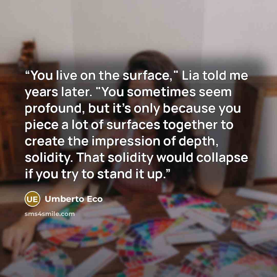 “You live on the surface," Lia told me years later. "You sometimes seem profound, but it's only because you piece a lot of surfaces together to create the impression of depth, solidity. That solidity would collapse if you try to stand it up.” quote by Umberto Eco