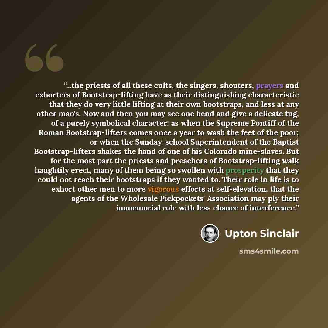 “...the priests of all these cults, the singers, shouters, prayers and exhorters of Bootstrap-lifting have as their distinguishing characteristic that they do very little lifting at their own bootstraps, and less at any other man's. Now and then you may see one bend and give a delicate tug, of a…” quote by Upton Sinclair