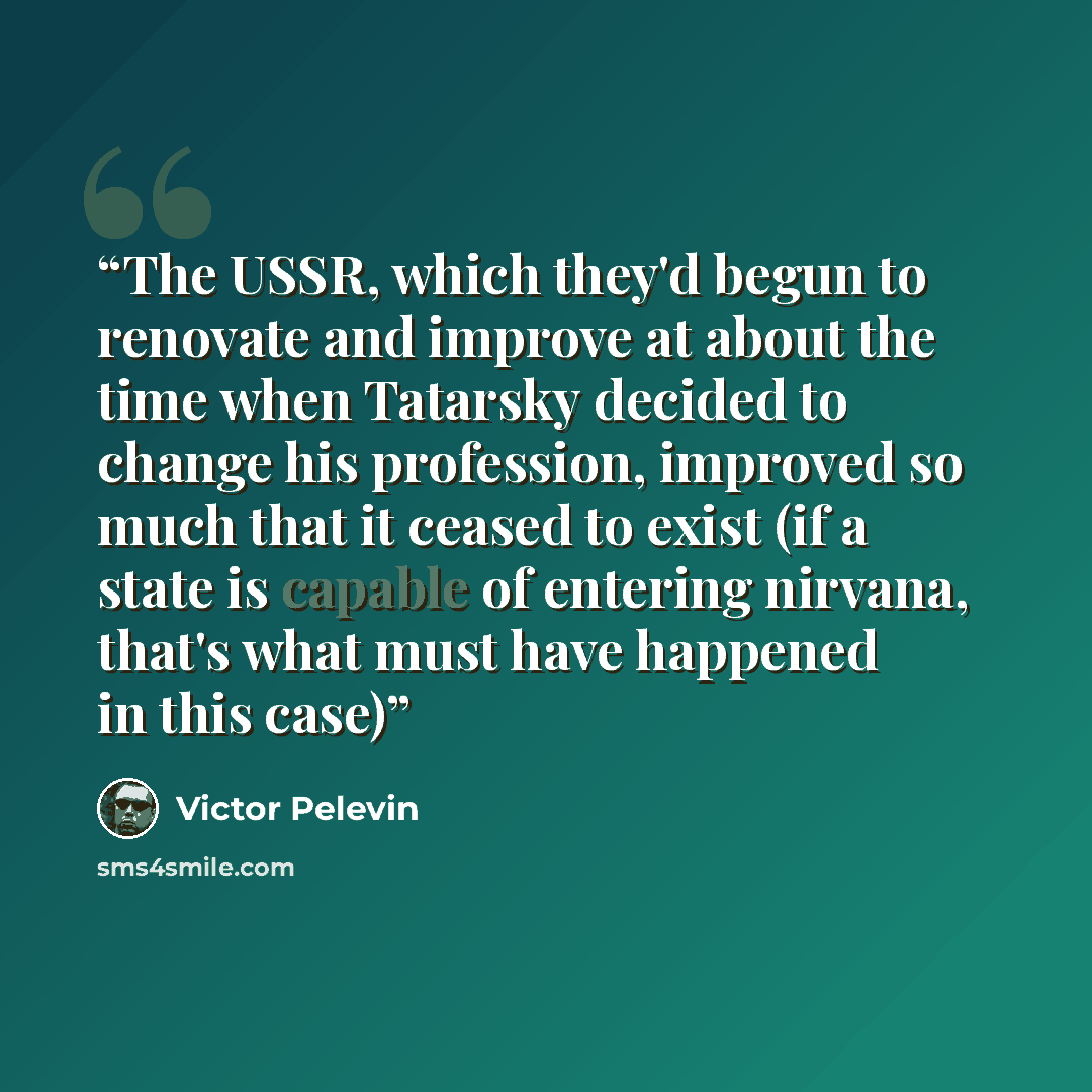 “The USSR, which they'd begun to renovate and improve at about the time when Tatarsky decided to change his profession, improved so much that it ceased to exist (if a state is capable of entering nirvana, that's what must have happened in this case)” quote by Victor Pelevin