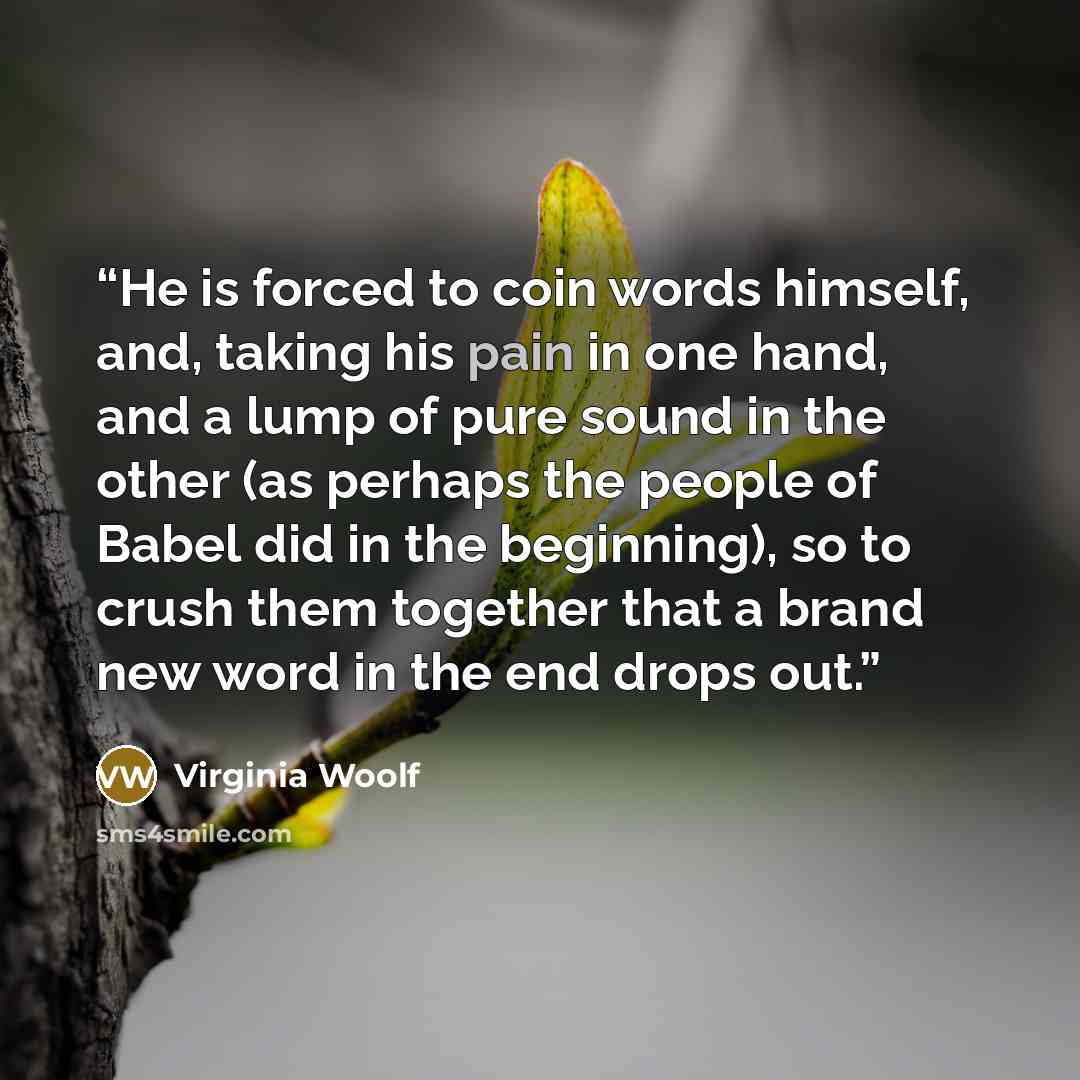 “He is forced to coin words himself, and, taking his pain in one hand, and a lump of pure sound in the other (as perhaps the people of Babel did in the beginning), so to crush them together that a brand new word in the end drops out.” quote by Virginia Woolf