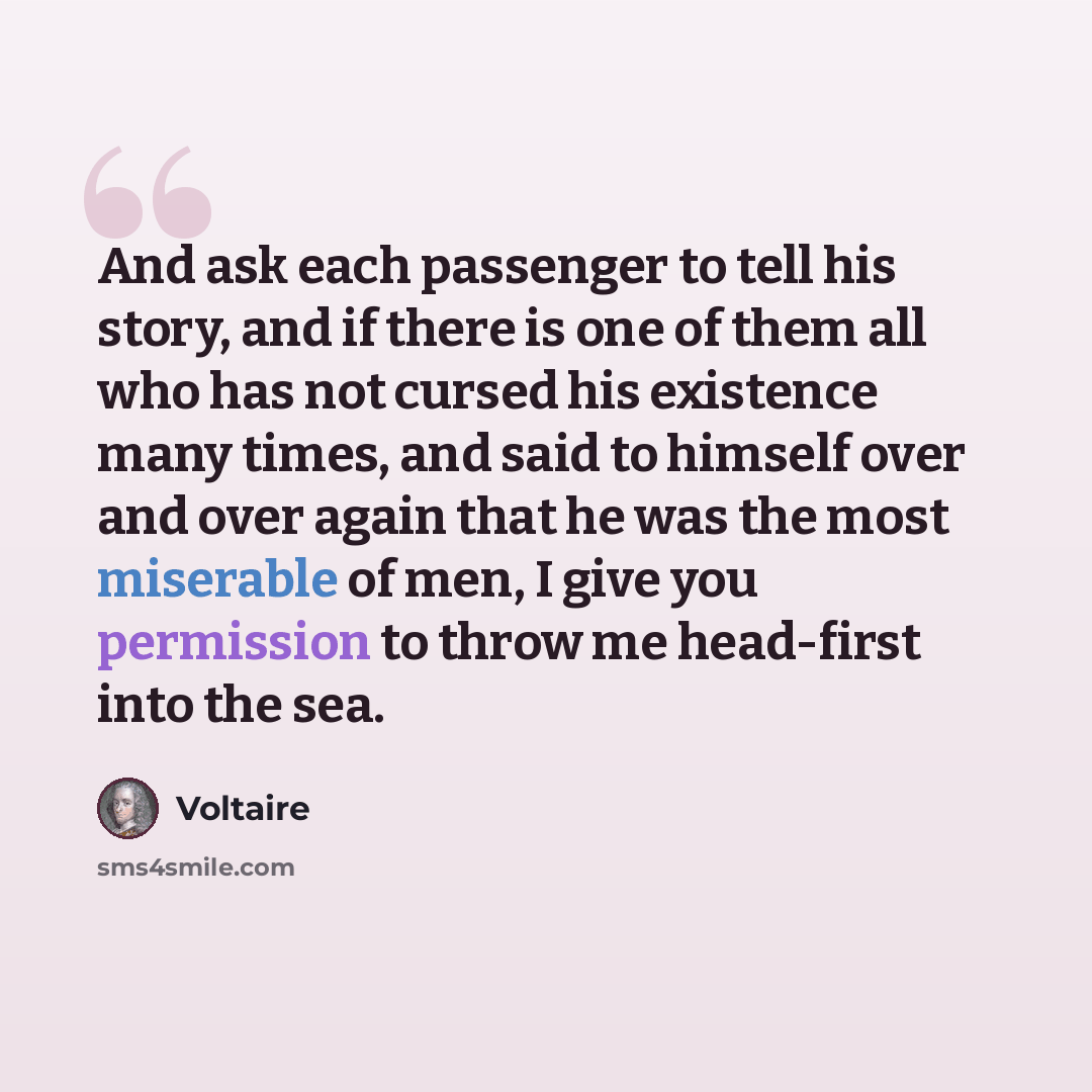 “And ask each passenger to tell his story, and if there is one of them all who has not cursed his existence many times, and said to himself over and over again that he was the most miserable of men, I give you permission to throw me head-first into the sea.” quote by Voltaire