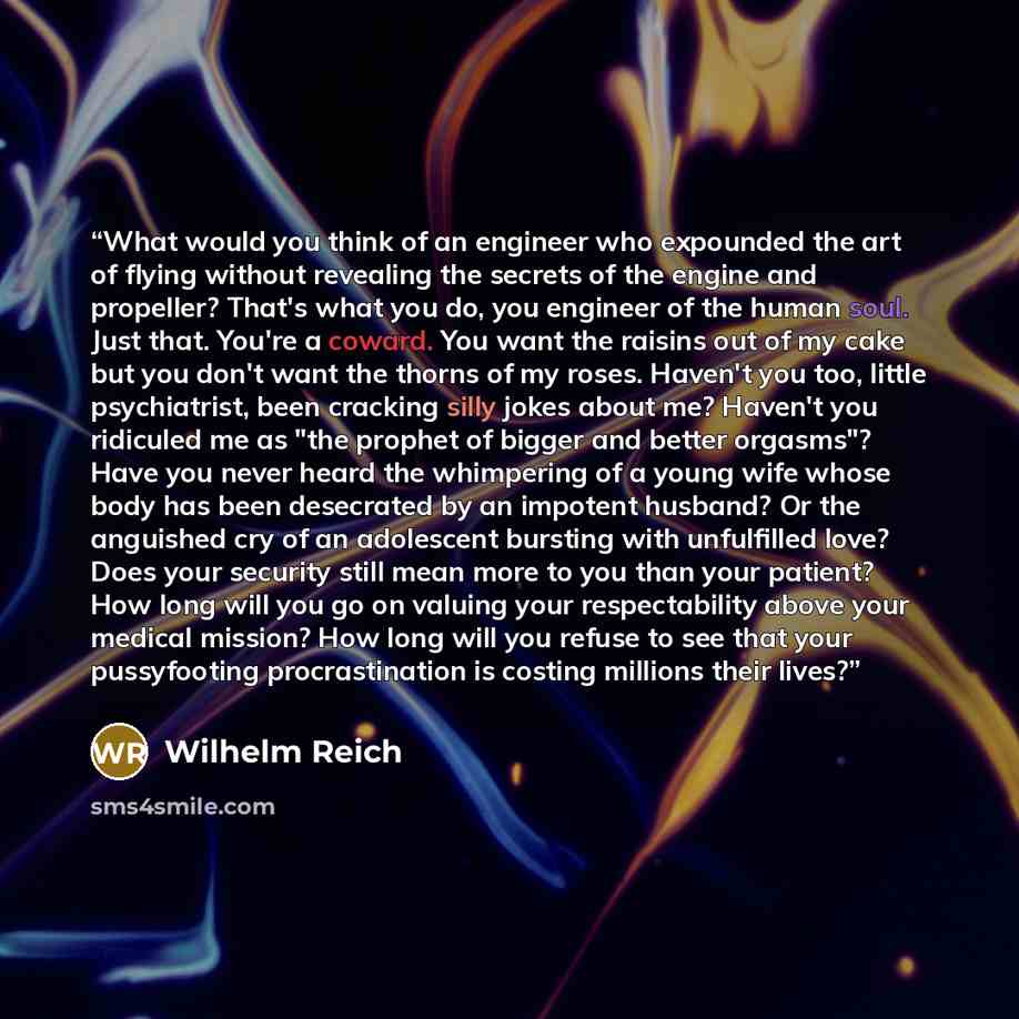 “What would you think of an engineer who expounded the art of flying without revealing the secrets of the engine and propeller? That's what you do, you engineer of the human soul. Just that. You're a coward. You want the raisins out of my cake but you don't want the thorns of my roses. Haven't you…” quote by Wilhelm Reich