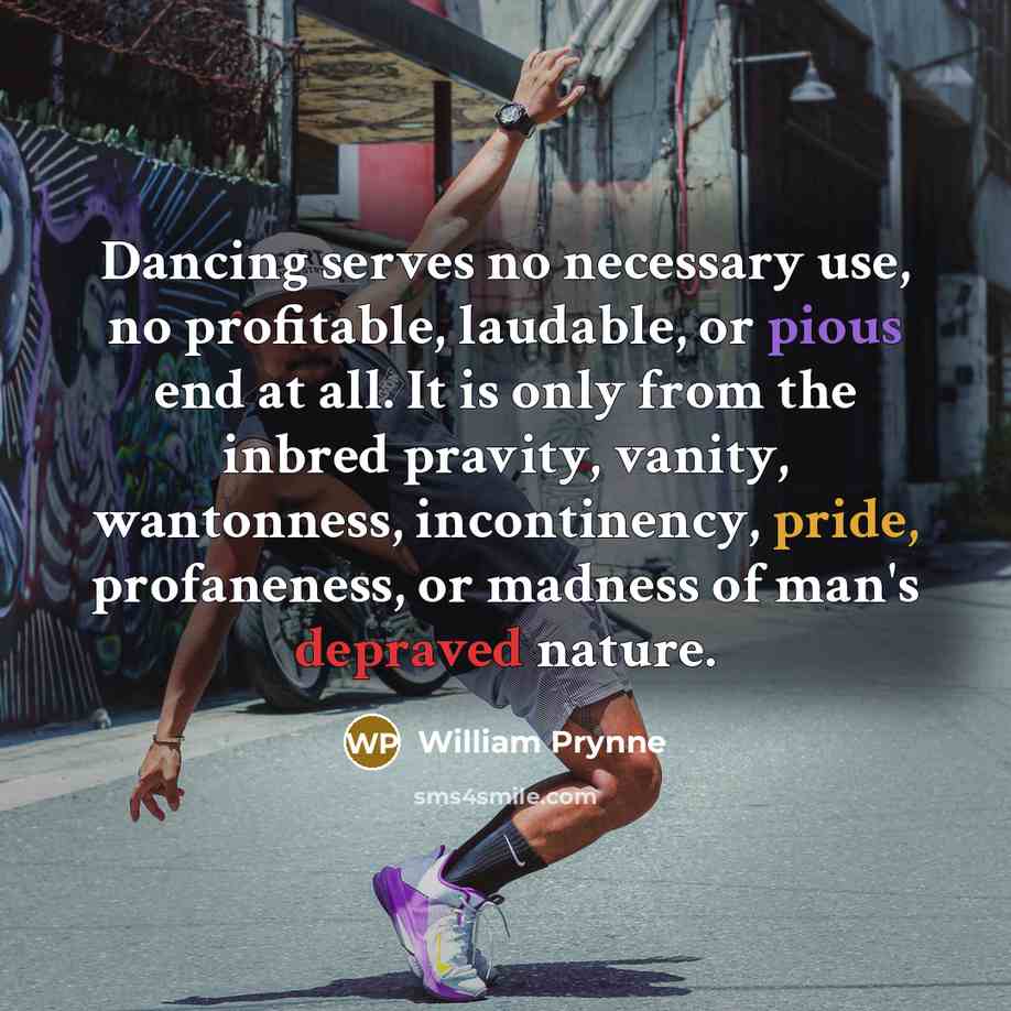 “Dancing serves no necessary use, no profitable, laudable, or pious end at all. It is only from the inbred pravity, vanity, wantonness, incontinency, pride, profaneness, or madness of man's depraved nature.” quote by William Prynne