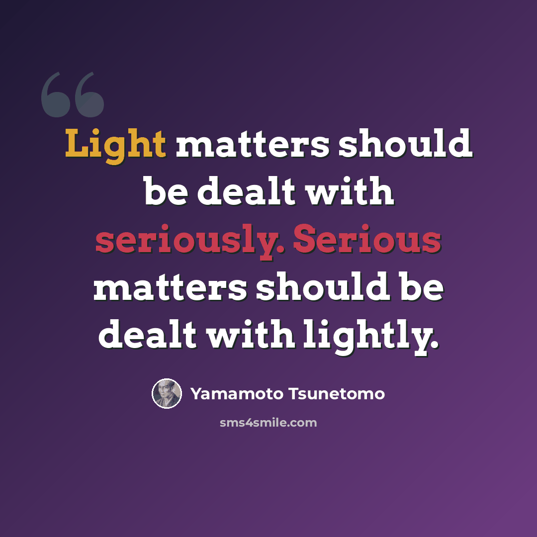 “Light matters should be dealt with seriously. Serious matters should be dealt with lightly.” quote by Yamamoto Tsunetomo
