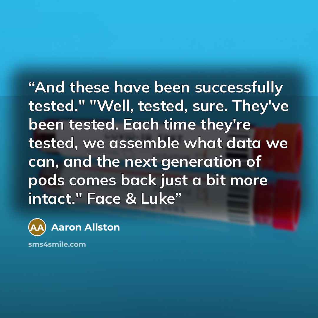 “And these have been successfully tested." "Well, tested, sure. They've been tested. Each time they're tested, we assemble what data we can, and the next generation of pods comes back just a bit more intact." Face & Luke” quote by Aaron Allston