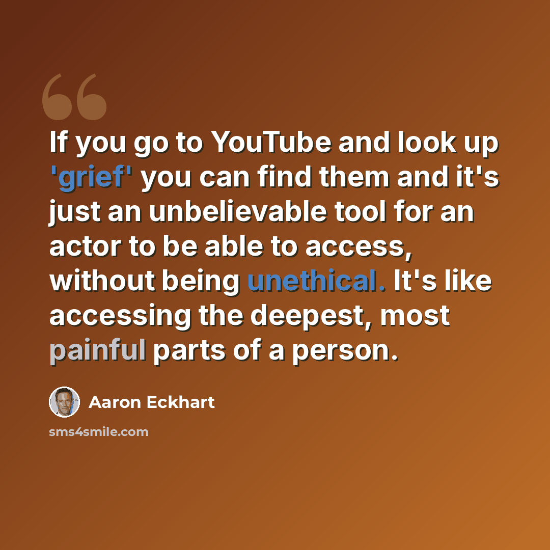 “If you go to YouTube and look up 'grief' you can find them and it's just an unbelievable tool for an actor to be able to access, without being unethical. It's like accessing the deepest, most painful parts of a person.” quote by Aaron Eckhart