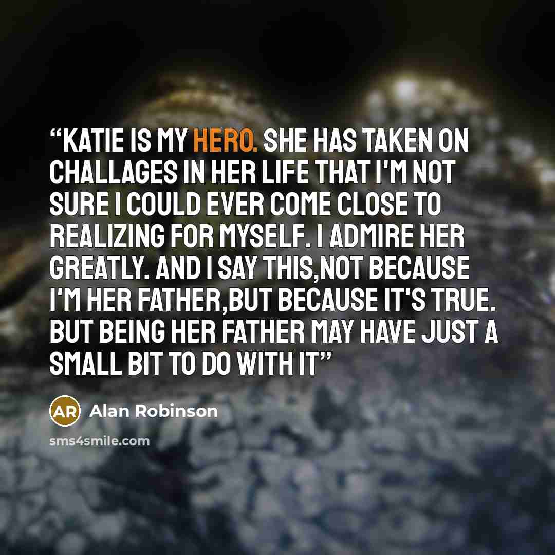 “Katie is my hero. She has taken on challages in her life that I'm not sure I could ever come close to realizing for myself. I admire her greatly. And I say this,not because I'm her father,but because it's true. But being her father may have just a small bit to do with it” quote by Alan Robinson