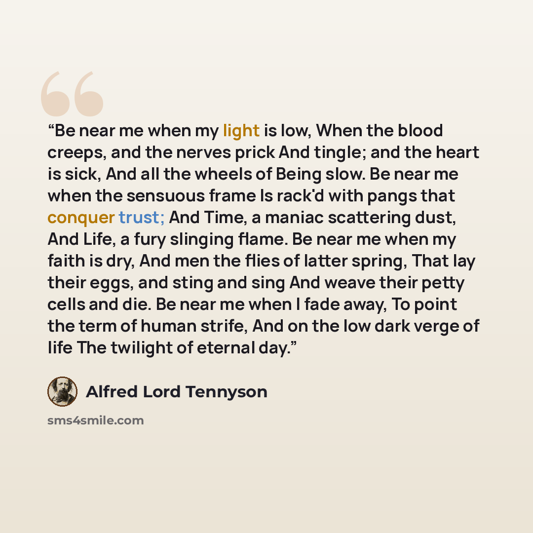 “Be near me when my light is low, When the blood creeps, and the nerves prick And tingle; and the heart is sick, And all the wheels of Being slow. Be near me when the sensuous frame Is rack'd with pangs that conquer trust; And Time, a maniac scattering dust, And Life, a fury slinging flame. Be near…” quote by Alfred Lord Tennyson