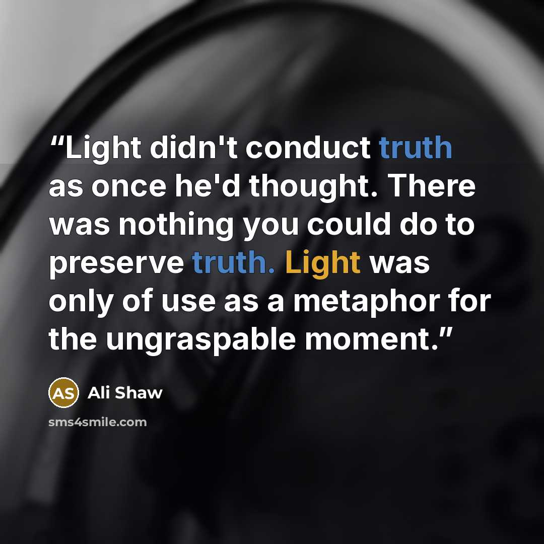 “Light didn't conduct truth as once he'd thought. There was nothing you could do to preserve truth. Light was only of use as a metaphor for the ungraspable moment.” quote by Ali Shaw