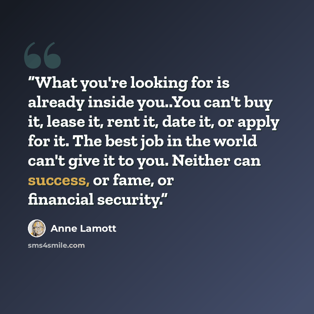 “What you're looking for is already inside you..You can't buy it, lease it, rent it, date it, or apply for it. The best job in the world can't give it to you. Neither can success, or fame, or financial security.” quote by Anne Lamott