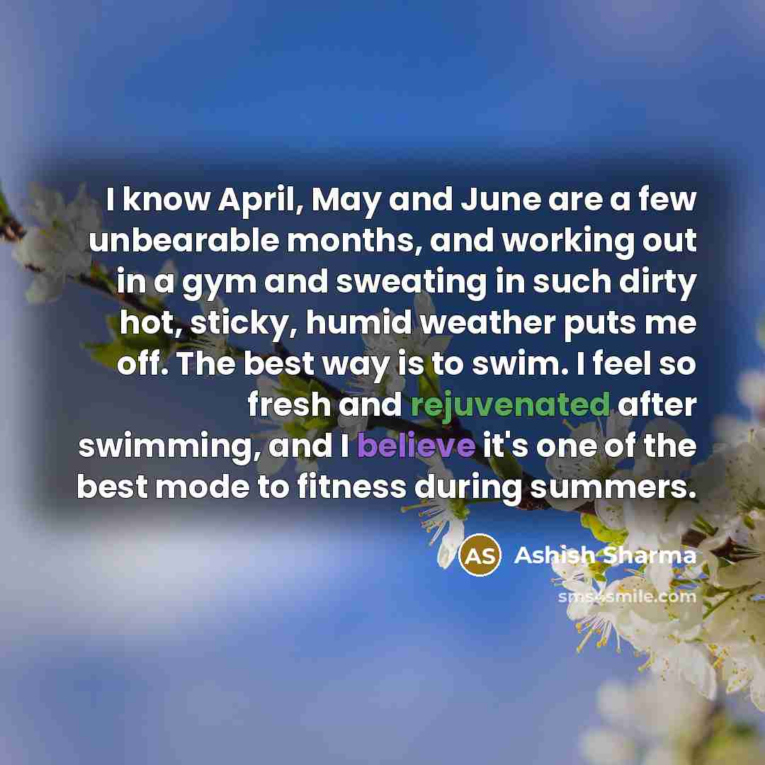 “I know April, May and June are a few unbearable months, and working out in a gym and sweating in such dirty hot, sticky, humid weather puts me off. The best way is to swim. I feel so fresh and rejuvenated after swimming, and I believe it's one of the best mode to fitness during summers.” quote by Ashish Sharma
