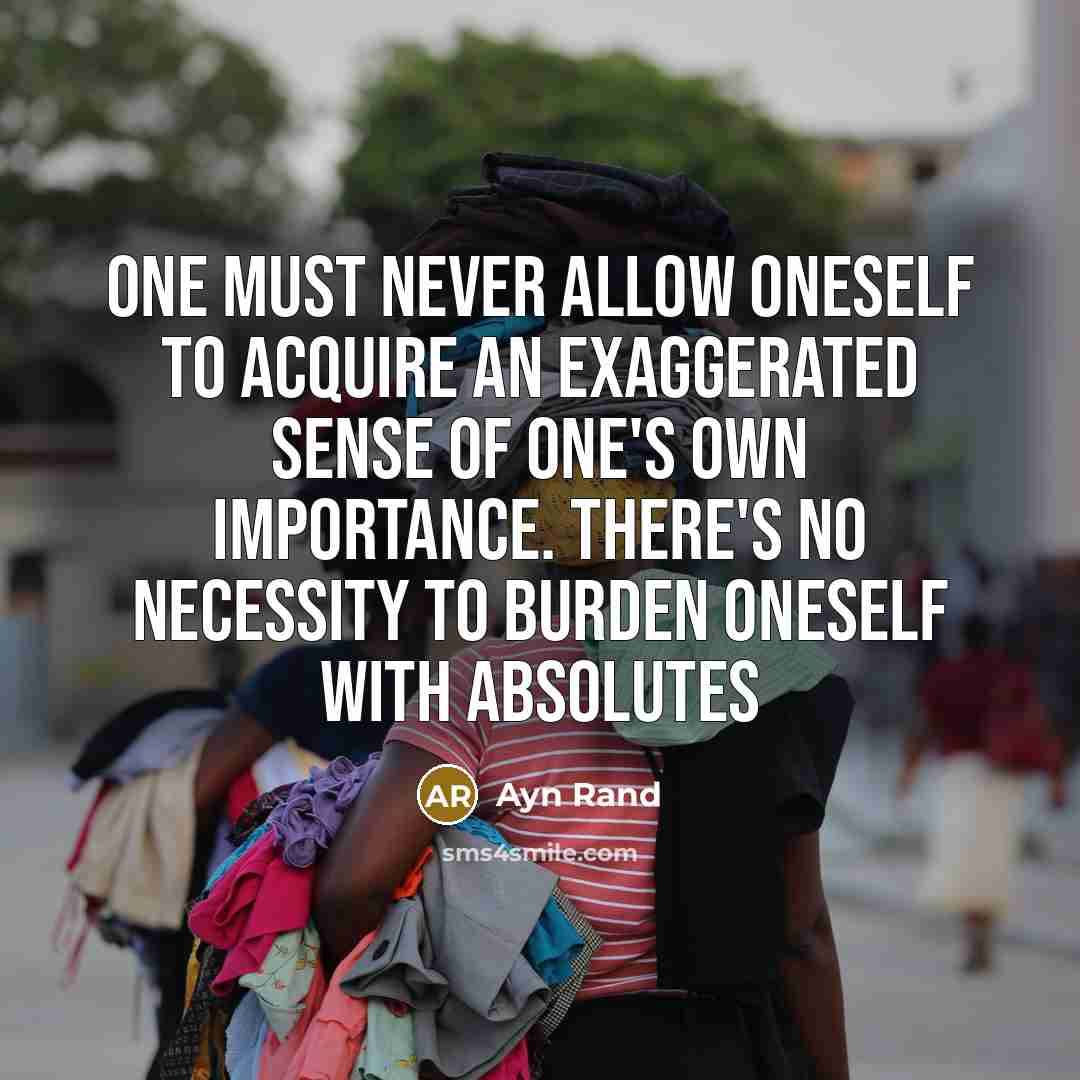 “One must never allow oneself to acquire an exaggerated sense of one's own importance. There's no necessity to burden oneself with absolutes” quote by Ayn Rand