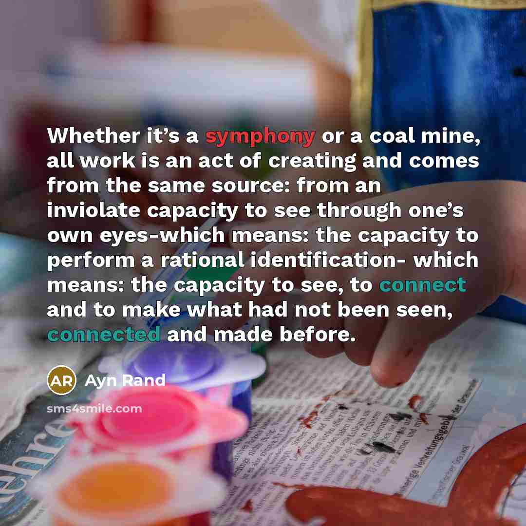 “Whether it’s a symphony or a coal mine, all work is an act of creating and comes from the same source: from an inviolate capacity to see through one’s own eyes-which means: the capacity to perform a rational identification- which means: the capacity to see, to connect and to make what had not been…” quote by Ayn Rand