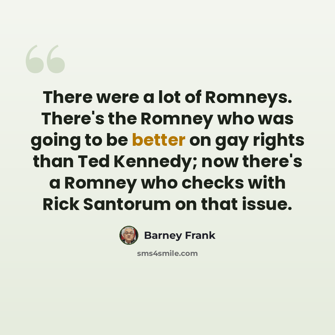 “There were a lot of Romneys. There's the Romney who was going to be better on gay rights than Ted Kennedy; now there's a Romney who checks with Rick Santorum on that issue.” quote by Barney Frank