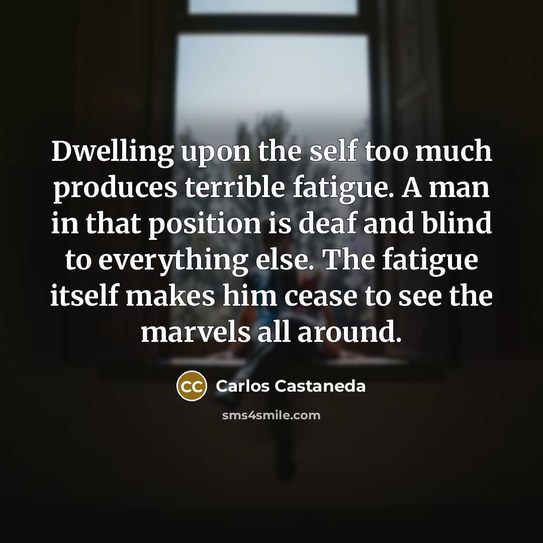 “Dwelling upon the self too much produces terrible fatigue. A man in that position is deaf and blind to everything else. The fatigue itself makes him cease to see the marvels all around.” quote by Carlos Castaneda