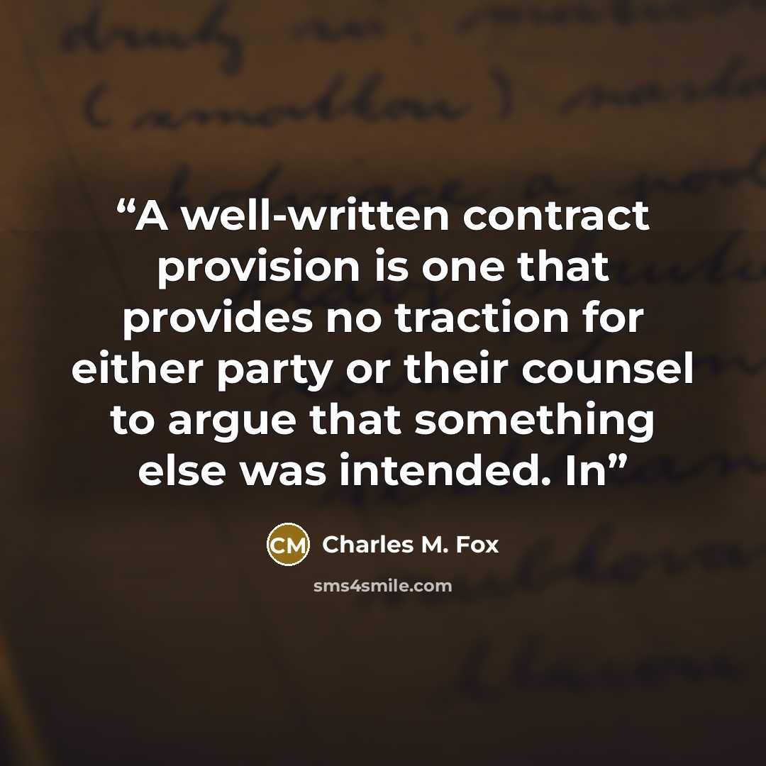 “A well-written contract provision is one that provides no traction for either party or their counsel to argue that something else was intended. In” quote by Charles M. Fox