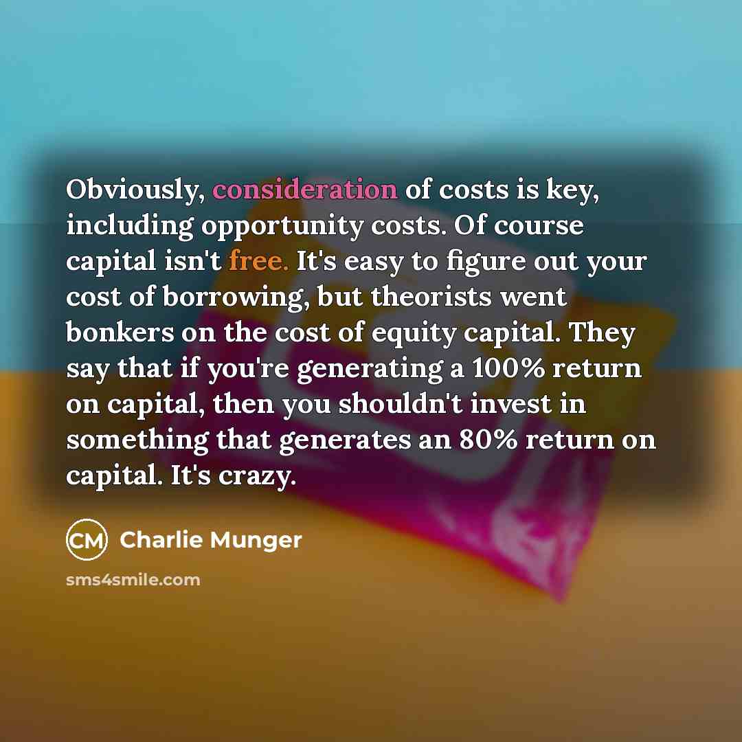 “Obviously, consideration of costs is key, including opportunity costs. Of course capital isn't free. It's easy to figure out your cost of borrowing, but theorists went bonkers on the cost of equity capital. They say that if you're generating a 100% return on capital, then you shouldn't invest in…” quote by Charlie Munger