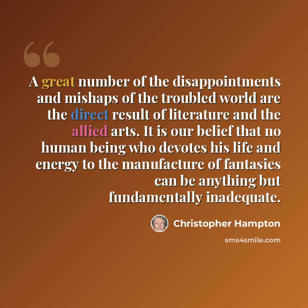 “A great number of the disappointments and mishaps of the troubled world are the direct result of literature and the allied arts. It is our belief that no human being who devotes his life and energy to the manufacture of fantasies can be anything but fundamentally inadequate.” quote by Christopher Hampton