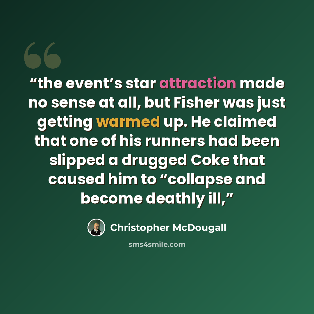 “the event’s star attraction made no sense at all, but Fisher was just getting warmed up. He claimed that one of his runners had been slipped a drugged Coke that caused him to “collapse and become deathly ill,” quote by Christopher McDougall